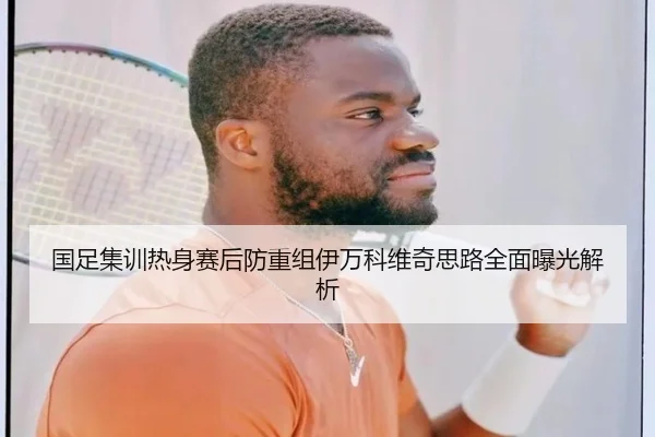 国足集训热身赛后防重组伊万科维奇思路全面曝光解析
